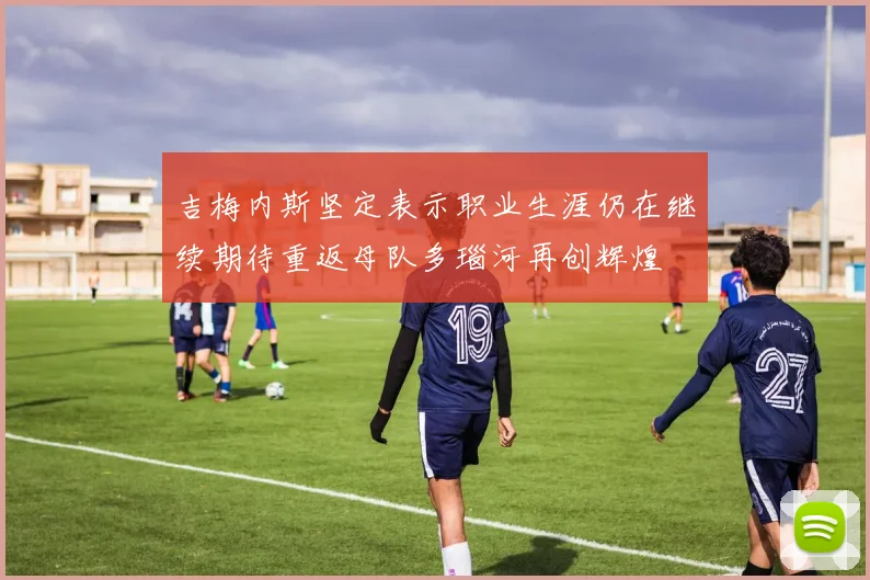 吉梅内斯坚定表示职业生涯仍在继续期待重返母队多瑙河再创辉煌