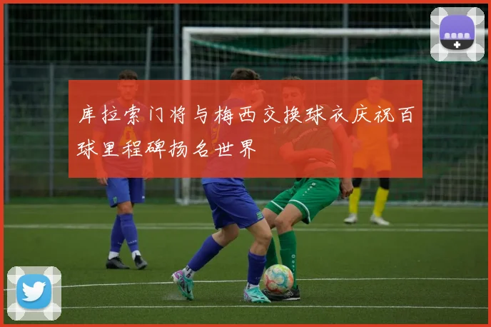 库拉索门将与梅西交换球衣庆祝百球里程碑扬名世界