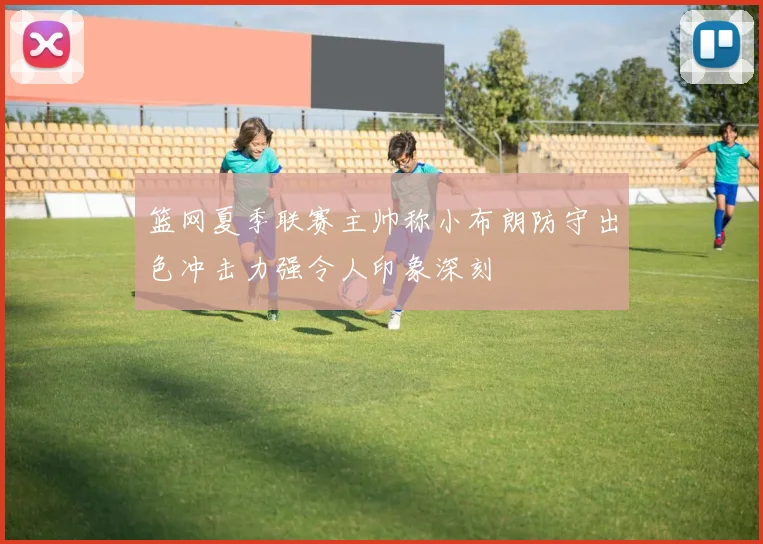 篮网夏季联赛主帅称小布朗防守出色冲击力强令人印象深刻