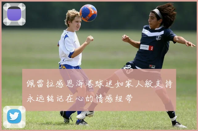 佩雷拉感恩海港球迷如家人般支持永远铭记在心的情感纽带