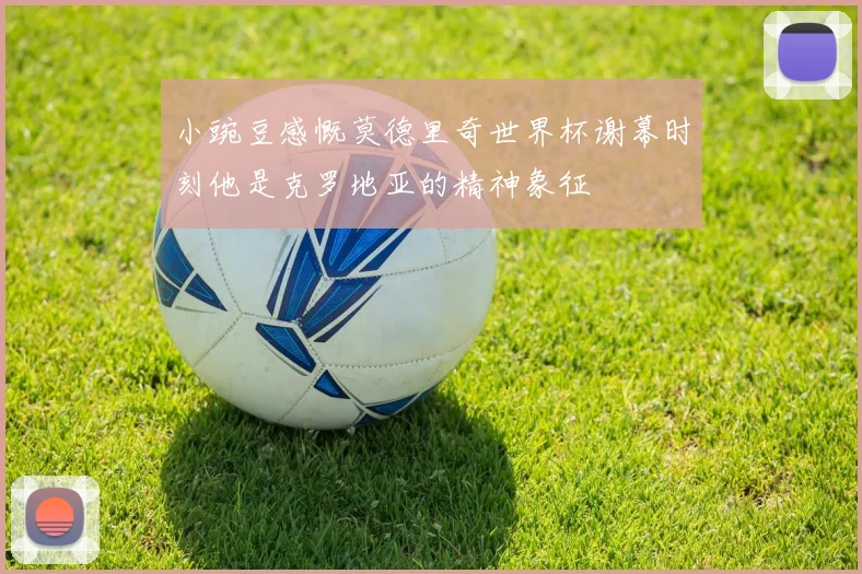 小豌豆感慨莫德里奇世界杯谢幕时刻他是克罗地亚的精神象征
