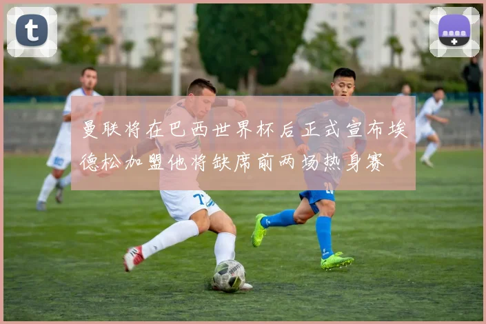 曼联将在巴西世界杯后正式宣布埃德松加盟他将缺席前两场热身赛