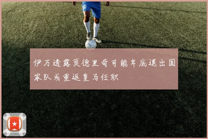 伊万透露莫德里奇可能年底退出国家队或重返皇马任职