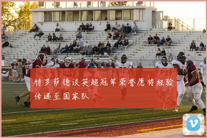 特罗萨德谈英超冠军荣誉愿将经验传递至国家队