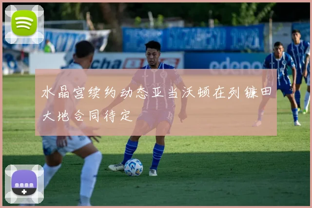水晶宫续约动态亚当沃顿在列镰田大地合同待定